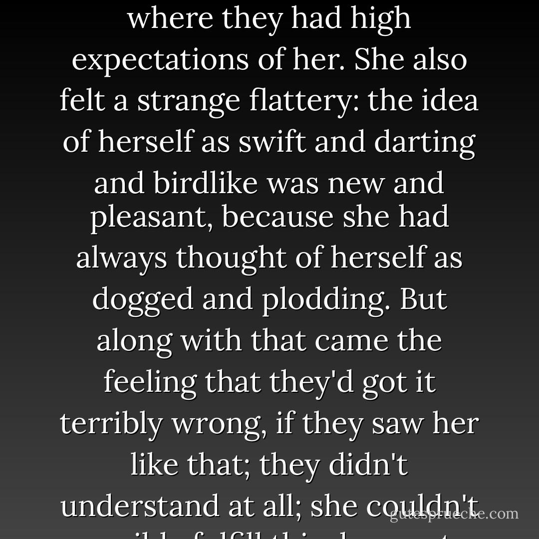 They were all looking at Mary, and she felt more than ever like the new pupil at a school where they had high expectations of her. She also felt a strange flattery: the idea of herself as swift and darting and birdlike was new and pleasant, because she had always thought of herself as dogged and plodding. But along with that came the feeling that they'd got it terribly wrong, if they saw her like that; they didn't understand at all; she couldn't possibly fulfill this desperate hope of theirs. - Philip Pullman