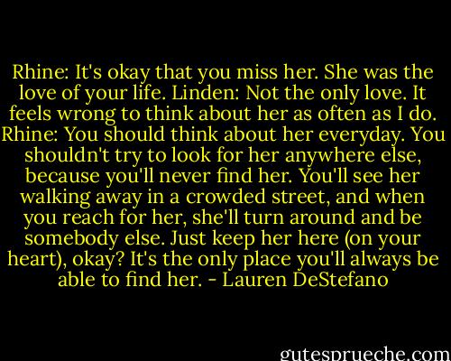 Rhine: It's okay that you miss her. She was the love of your life.<br />Linden: Not the only love. It feels wrong to think about her as often as I do.<br />Rhine: You should think about her everyday. You shouldn't try to look for her anywhere else, because you'll never find her. You'll see her walking away in a crowded street, and when you reach for her, she'll turn around and be somebody else. Just keep her here (on your heart), okay? It's the only place you'll always be able to find her. - Lauren DeStefano