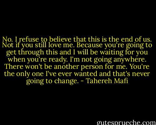 No. I refuse to believe that this is the end of us. Not if you still love me. Because you're going to get through this and I will be waiting for you when you're ready. I'm not going anywhere. There won't be another person for me. You're the only one I've ever wanted and that's never going to change. - Tahereh Mafi