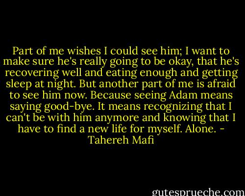 Part of me wishes I could see him; I want to make sure he's really going to be okay, that he's recovering well and eating enough and getting sleep at night. But another part of me is afraid to see him now. Because seeing Adam means saying good-bye. It means recognizing that I can't be with him anymore and knowing that I have to find a new life for myself. Alone. - Tahereh Mafi