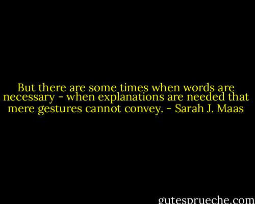 But there are some times when words are necessary - when explanations are needed that mere gestures cannot convey. - Sarah J. Maas