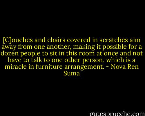 [C]ouches and chairs covered in scratches aim away from one another, making it possible for a dozen people to sit in this room at once and not have to talk to one other person, which is a miracle in furniture arrangement. - Nova Ren Suma