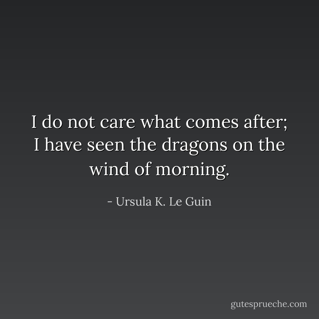 I do not care what comes after; I have seen the dragons on the wind of morning. - Ursula K. Le Guin
