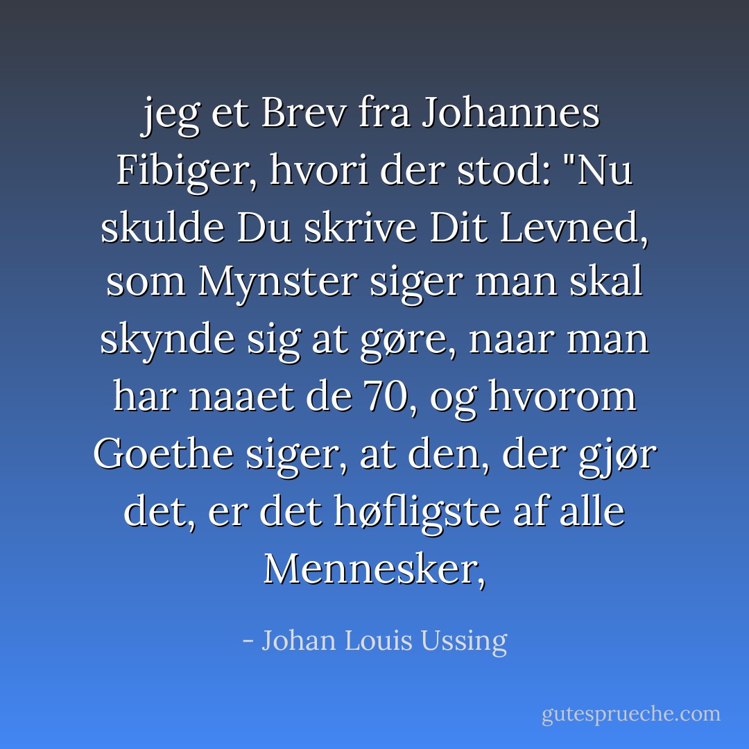 jeg et Brev fra Johannes Fibiger, hvori der stod: "Nu skulde Du skrive Dit Levned, som Mynster siger man skal skynde sig at gøre, naar man har naaet de 70, og hvorom Goethe siger, at den, der gjør det, er det høfligste af alle Mennesker, - Johan Louis Ussing