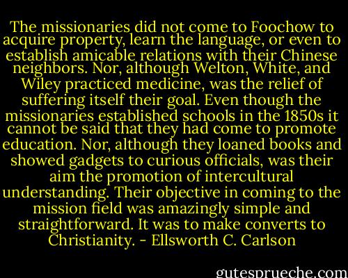 The missionaries did not come to Foochow to acquire property, learn the language, or even to establish amicable relations with their Chinese neighbors. Nor, although Welton, White, and Wiley practiced medicine, was the relief of suffering itself their goal. Even though the missionaries established schools in the 1850s it cannot be said that they had come to promote education. Nor, although they loaned books and showed gadgets to curious officials, was their aim the promotion of intercultural understanding. Their objective in coming to the mission field was amazingly simple and straightforward. It was to make converts to Christianity. - Ellsworth C. Carlson