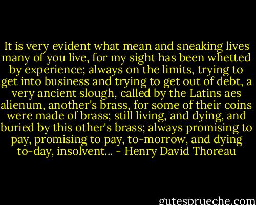 It is very evident what mean and sneaking lives many of you live, for my sight has been whetted by experience; always on the limits, trying to get into business and trying to get out of debt, a very ancient slough, called by the Latins aes alienum, another's brass, for some of their coins were made of brass; still living, and dying, and buried by this other's brass; always promising to pay, promising to pay, to-morrow, and dying to-day, insolvent... - Henry David Thoreau