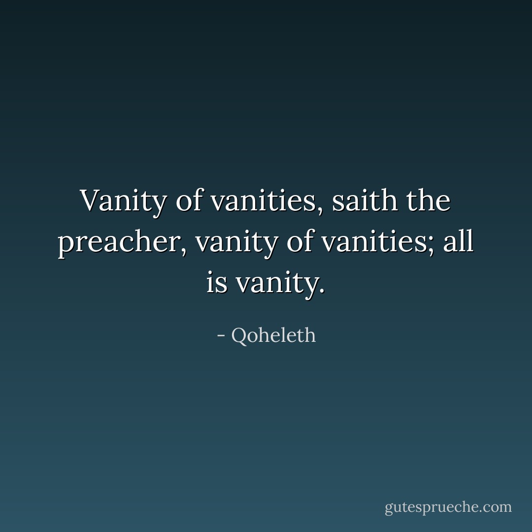 Vanity of vanities, saith the preacher, vanity of vanities; all is vanity. - Qoheleth