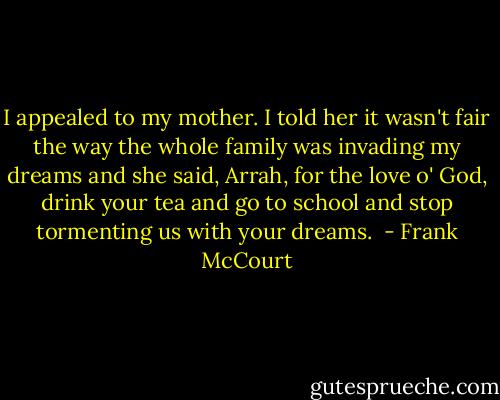 I appealed to my mother. I told her it wasn't fair the way the whole family was invading my dreams and she said, Arrah, for the love o' God, drink your tea and go to school and stop tormenting us with your dreams.  - Frank McCourt