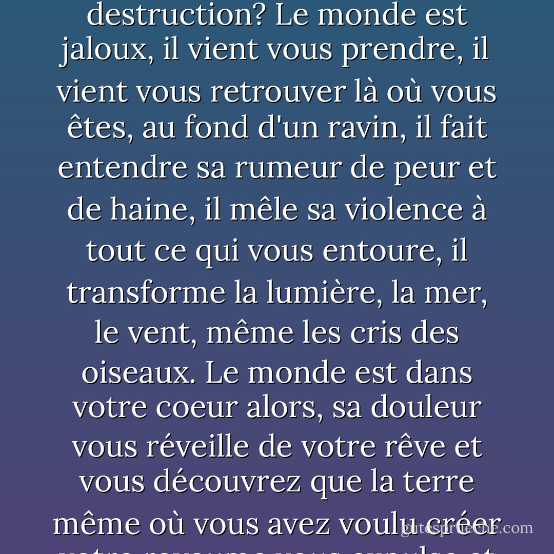 Comment oublier le monde? Peut-on chercher le bonheur quand tout parle de destruction? Le monde est jaloux, il vient vous prendre, il vient vous retrouver là où vous êtes, au fond d'un ravin, il fait entendre sa rumeur de peur et de haine, il mêle sa violence à tout ce qui vous entoure, il transforme la lumière, la mer, le vent, même les cris des oiseaux. Le monde est dans votre coeur alors, sa douleur vous réveille de votre rêve et vous découvrez que la terre même où vous avez voulu créer votre royaume vous expulse et vous jette à la mer. - J.M.G. Le Clézio