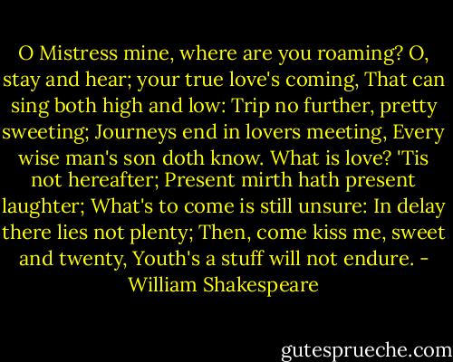 O Mistress mine, where are you roaming?<br />O, stay and hear; your true love's coming,<br />That can sing both high and low:<br />Trip no further, pretty sweeting;<br />Journeys end in lovers meeting,<br />Every wise man's son doth know.<br />What is love? 'Tis not hereafter;<br />Present mirth hath present laughter;<br />What's to come is still unsure:<br />In delay there lies not plenty;<br />Then, come kiss me, sweet and twenty,<br />Youth's a stuff will not endure. - William Shakespeare