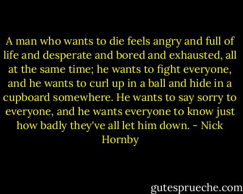 A man who wants to die feels angry and full of life and desperate and bored and exhausted, all at the same time; he wants to fight everyone, and he wants to curl up in a ball and hide in a cupboard somewhere. He wants to say sorry to everyone, and he wants everyone to know just how badly they've all let him down. - Nick Hornby