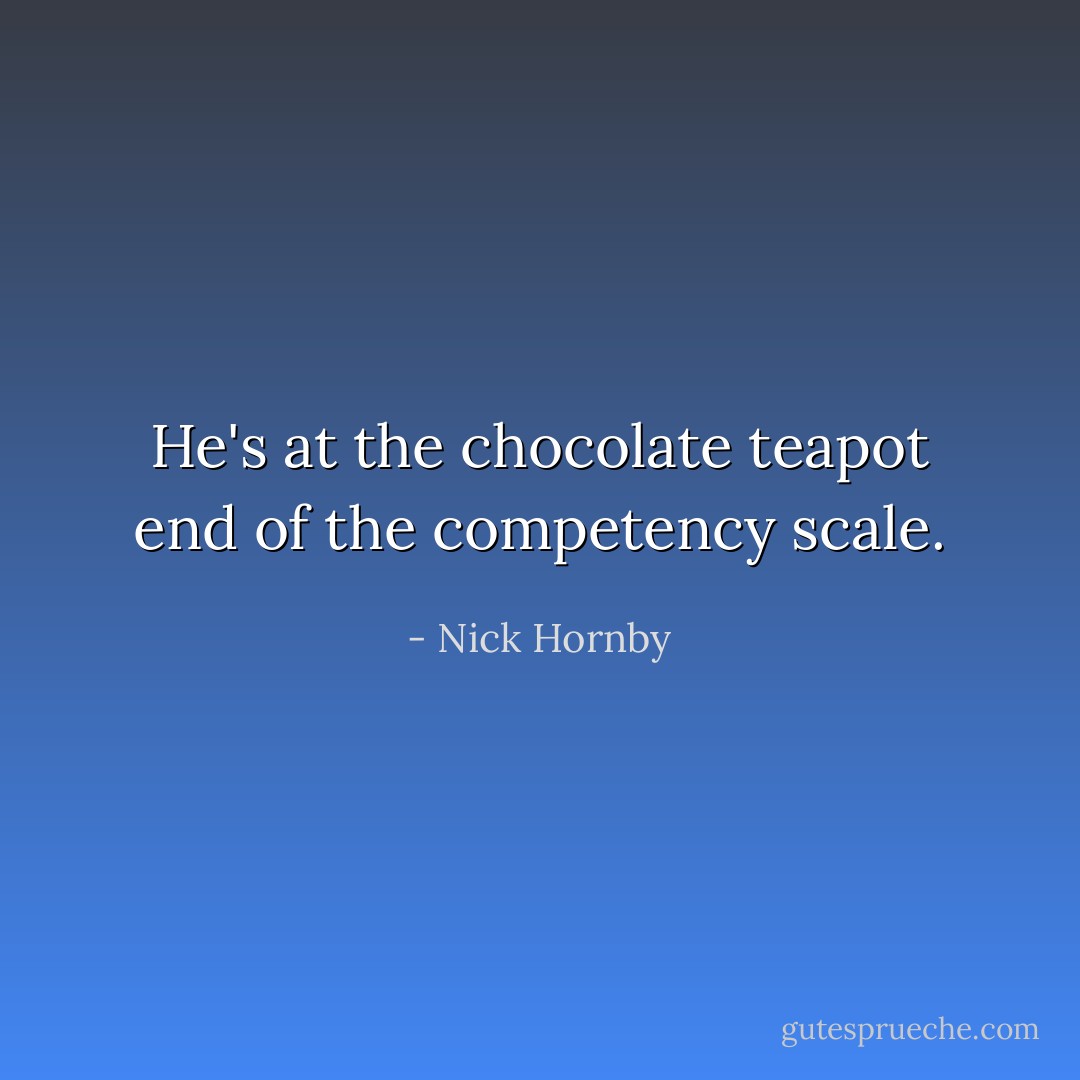 He's at the chocolate teapot end of the competency scale. - Nick Hornby