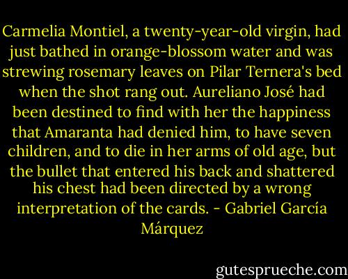 Carmelia Montiel, a twenty-year-old virgin, had just bathed in orange-blossom water and was strewing rosemary leaves on Pilar Ternera's bed when the shot rang out. Aureliano José had been destined to find with her the happiness that Amaranta had denied him, to have seven children, and to die in her arms of old age, but the bullet that entered his back and shattered his chest had been directed by a wrong interpretation of the cards. - Gabriel García Márquez