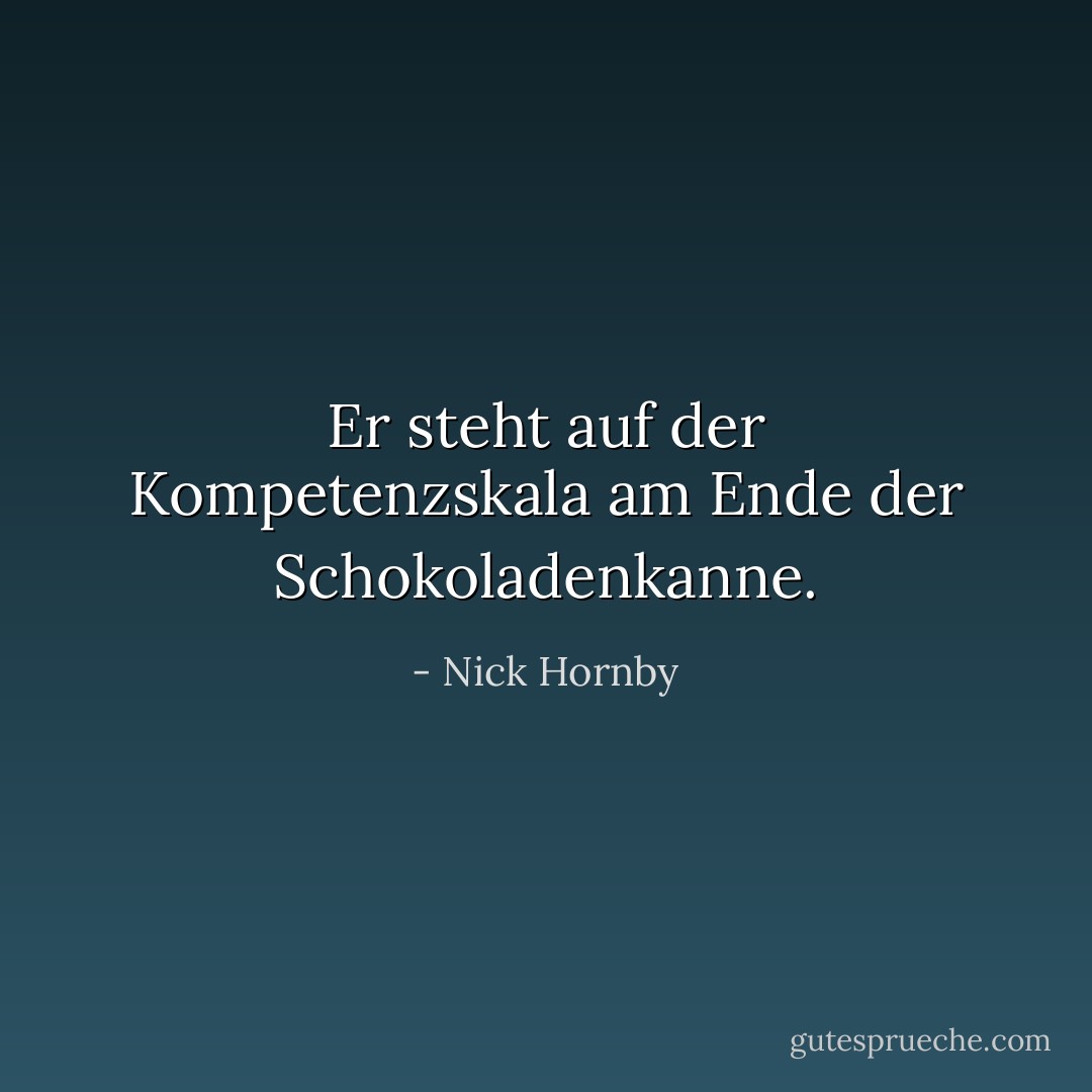 Er steht auf der Kompetenzskala am Ende der Schokoladenkanne. - Nick Hornby<