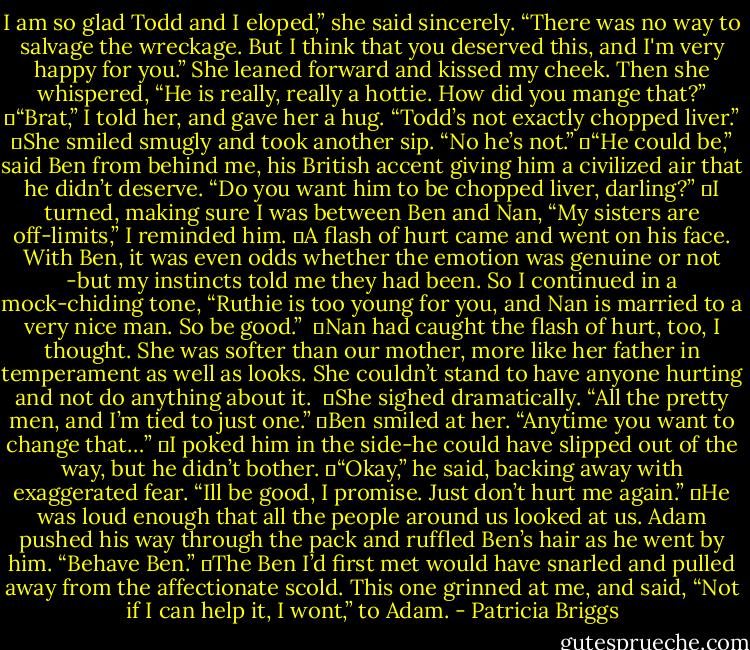 I am so glad Todd and I eloped,” she said sincerely. “There was no way to salvage the wreckage. But I think that you deserved this, and I'm very happy for you.” She leaned forward and kissed my cheek. Then she whispered, “He is really, really a hottie. How did you mange that?”<br />	“Brat,” I told her, and gave her a hug. “Todd’s not exactly chopped liver.”<br />	She smiled smugly and took another sip. “No he’s not.”<br />	“He could be,” said Ben from behind me, his British accent giving him a civilized air that he didn’t deserve. “Do you want him to be chopped liver, darling?”<br />	I turned, making sure I was between Ben and Nan, “My sisters are off-limits,” I reminded him.<br />	A flash of hurt came and went on his face. With Ben, it was even odds whether the emotion was genuine or not -but my instincts told me they had been. So I continued in a mock-chiding tone, “Ruthie is too young for you, and Nan is married to a very nice man. So be good.” <br />	Nan had caught the flash of hurt, too, I thought. She was softer than our mother, more like her father in temperament as well as looks. She couldn’t stand to have anyone hurting and not do anything about it. <br />	She sighed dramatically. “All the pretty men, and I’m tied to just one.”<br />	Ben smiled at her. “Anytime you want to change that…”<br />	I poked him in the side-he could have slipped out of the way, but he didn’t bother.<br />	“Okay,” he said, backing away with exaggerated fear. “Ill be good, I promise. Just don’t hurt me again.”<br />	He was loud enough that all the people around us looked at us. Adam pushed his way through the pack and ruffled Ben’s hair as he went by him. “Behave Ben.”<br />	The Ben I’d first met would have snarled and pulled away from the affectionate scold. This one grinned at me, and said, “Not if I can help it, I wont,” to Adam. - Patricia Briggs