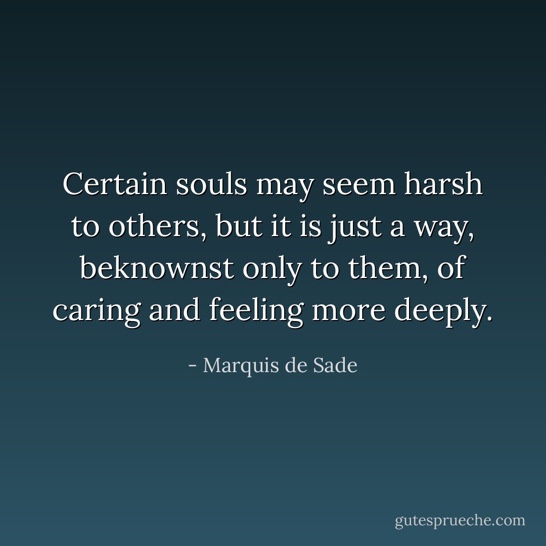 Certain souls may seem harsh to others, but it is just a way, beknownst only to them, of caring and feeling more deeply. - Marquis de Sade