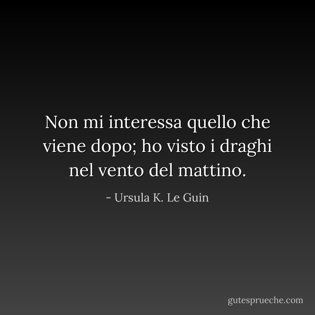 Non mi interessa quello che viene dopo; ho visto i draghi nel vento del mattino. - Ursula K. Le Guin