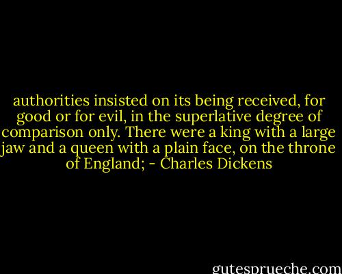 authorities insisted on its being received, for good or for evil, in the superlative degree of comparison only. There were a king with a large jaw and a queen with a plain face, on the throne of England; - Charles Dickens