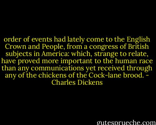 order of events had lately come to the English Crown and People, from a congress of British subjects in America: which, strange to relate, have proved more important to the human race than any communications yet received through any of the chickens of the Cock-lane brood. - Charles Dickens