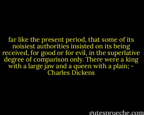 far like the present period, that some of its noisiest authorities insisted on its being received, for good or for evil, in the superlative degree of comparison only. There were a king with a large jaw and a queen with a plain; - Charles Dickens
