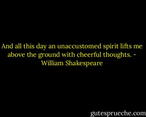 And all this day an unaccustomed spirit lifts me above the ground with cheerful thoughts. - William Shakespeare