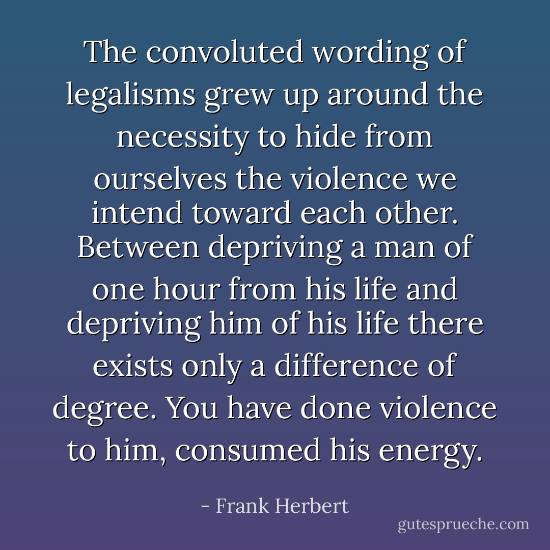 The convoluted wording of legalisms grew up around the necessity to hide from ourselves the violence we intend toward each other. Between depriving a man of one hour from his life and depriving him of his life there exists only a difference of degree. You have done violence to him, consumed his energy. - Frank Herbert