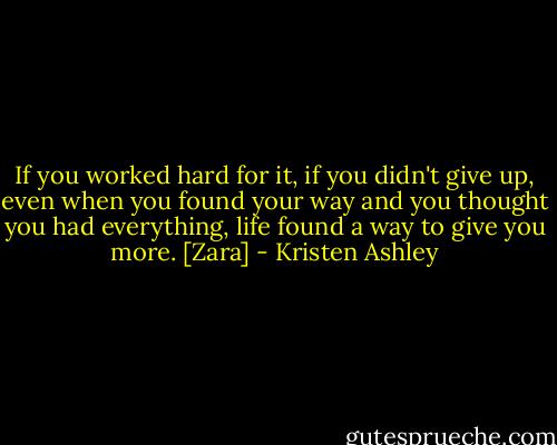 If you worked hard for it, if you didn't give up, even when you found your way and you thought you had everything, life found a way to give you more. [Zara] - Kristen Ashley