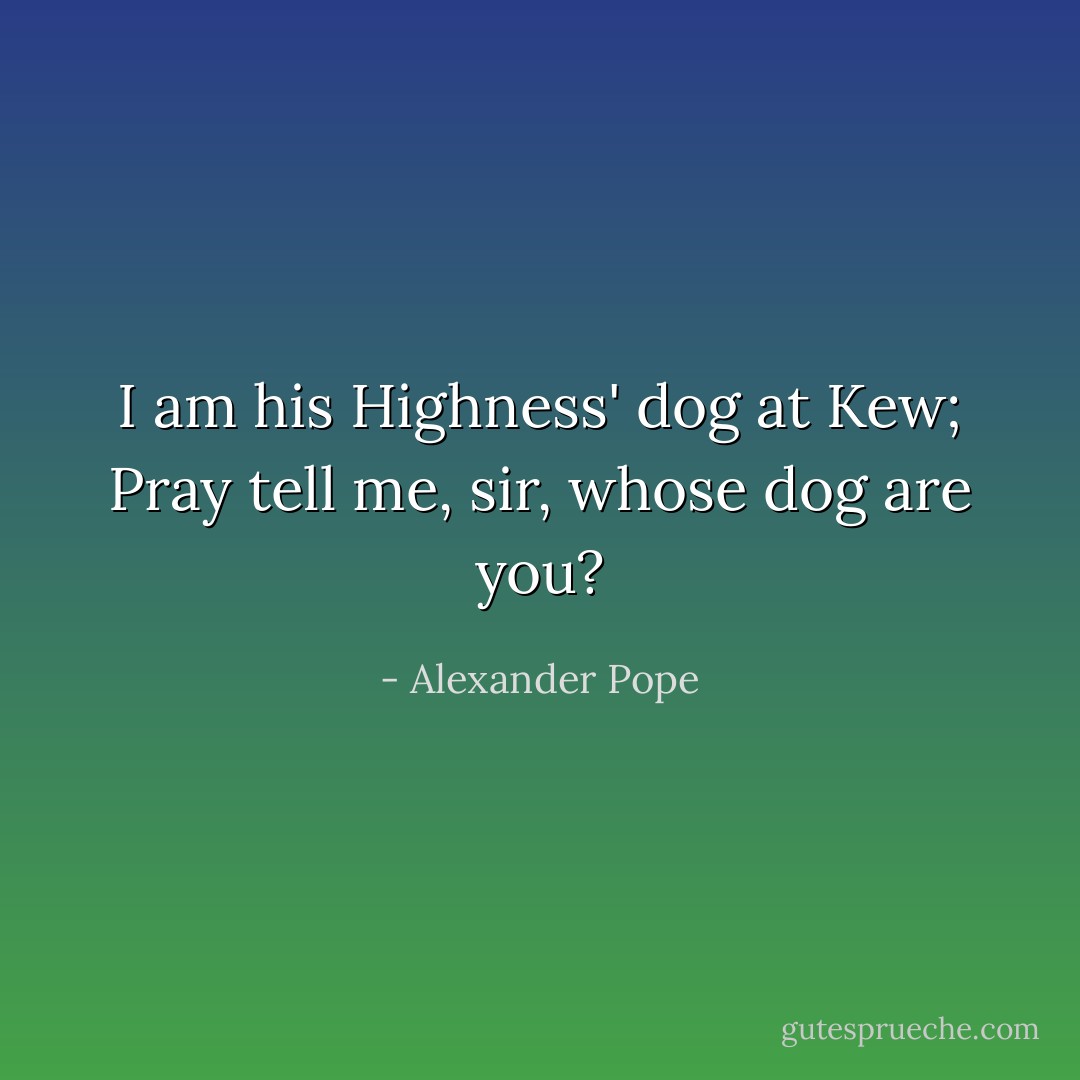 I am his Highness' dog at Kew;<br />Pray tell me, sir, whose dog are you? - Alexander Pope