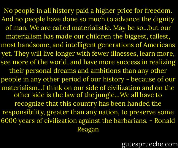 No people in all history paid a higher price for freedom. And no people have done so much to advance the dignity of man. We are called materialistic. May be so…but our materialism has made our children the biggest, tallest, most handsome, and intelligent generations of Americans yet. They will live longer with fewer illnesses, learn more, see more of the world, and have more success in realizing their personal dreams and ambitions than any other people in any other period of our history - because of our materialism…I think on our side of civilization and on the other side is the law of the jungle…We all have to recognize that this country has been handed the responsibility, greater than any nation, to preserve some 6000 years of civilization against the barbarians. - Ronald Reagan