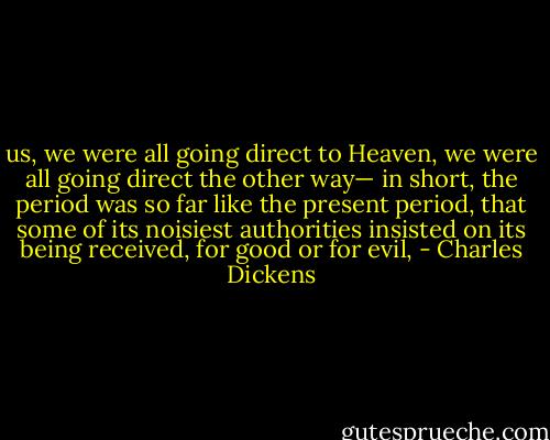 us, we were all going direct to Heaven, we were all going direct the other way— in short, the period was so far like the present period, that some of its noisiest authorities insisted on its being received, for good or for evil, - Charles Dickens
