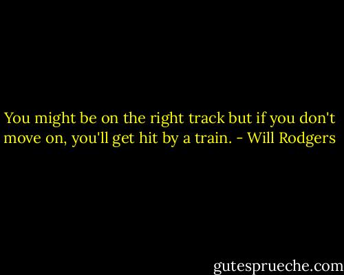 You might be on the right track but if you don't move on, you'll get hit by a train. - Will Rodgers