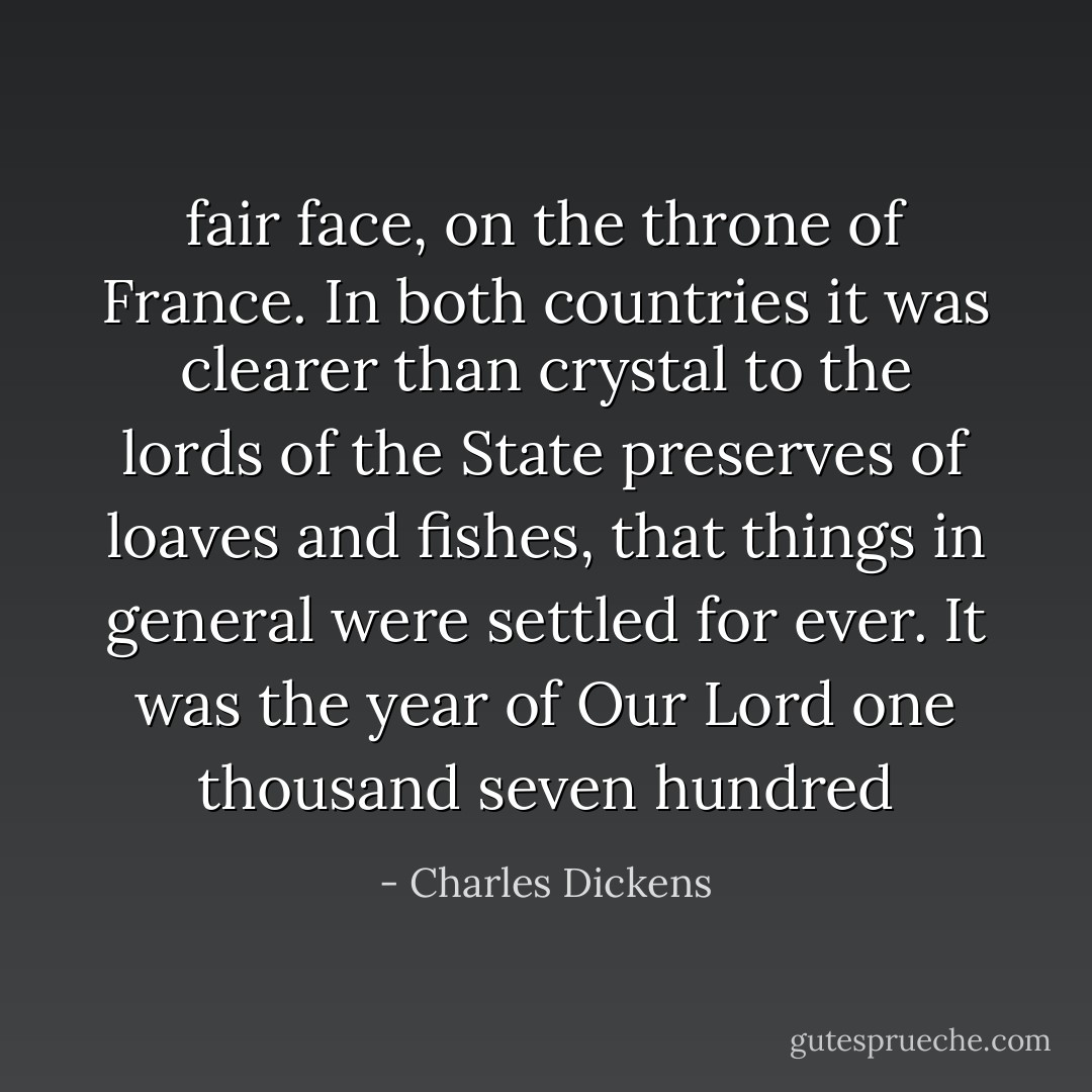 fair face, on the throne of France. In both countries it was clearer than crystal to the lords of the State preserves of loaves and fishes, that things in general were settled for ever. It was the year of Our Lord one thousand seven hundred - Charles Dickens