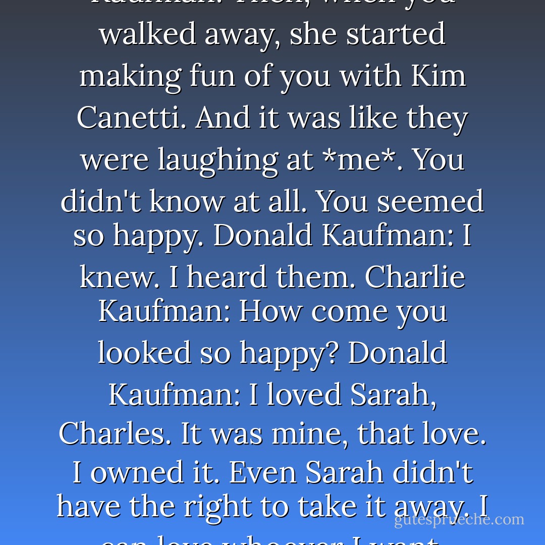 Charlie Kaufman: There was this time in high school. I was watching you out the library window. You were talking to Sarah Marsh.<br />Donald Kaufman: Oh, God. I was so in love with her.<br />Charlie Kaufman: I know. And you were flirting with her. And she was being really sweet to you.<br />Donald Kaufman: I remember that.<br />Charlie Kaufman: Then, when you walked away, she started making fun of you with Kim Canetti. And it was like they were laughing at *me*. You didn't know at all. You seemed so happy.<br />Donald Kaufman: I knew. I heard them.<br />Charlie Kaufman: How come you looked so happy?<br />Donald Kaufman: I loved Sarah, Charles. It was mine, that love. I owned it. Even Sarah didn't have the right to take it away. I can love whoever I want.<br />Charlie Kaufman: But she thought you were pathetic.<br />Donald Kaufman: That was her business, not mine. You are what you love, not what loves you. That's what I decided a long time ago.<br />Donald Kaufman: What's up?<br />Charlie Kaufman: Thank you.<br />Donald Kaufman: For what?  - Charlie Kaufman