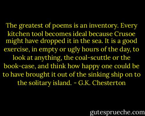 The greatest of poems is an inventory.<br />Every kitchen tool becomes ideal because Crusoe might have dropped it<br />in the sea. It is a good exercise, in empty or ugly hours of the day, to<br />look at anything, the coal-scuttle or the book-case, and think how happy<br />one could be to have brought it out of the sinking ship on to the<br />solitary island. - G.K. Chesterton