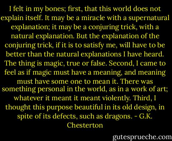 I felt in my bones; first, that this world does not explain itself. It may be a miracle with a supernatural explanation; it may be a conjuring trick, with a natural explanation. But the explanation of the conjuring trick, if it is to satisfy me, will have to be better than the natural explanations I have heard. The thing is magic, true or false. Second, I came to feel as if magic must have a meaning, and meaning must have some one to mean it. There was something personal in the world, as in a work of art; whatever it meant it meant violently. Third, I thought this<br />purpose beautiful in its old design, in spite of its defects, such as dragons. - G.K. Chesterton