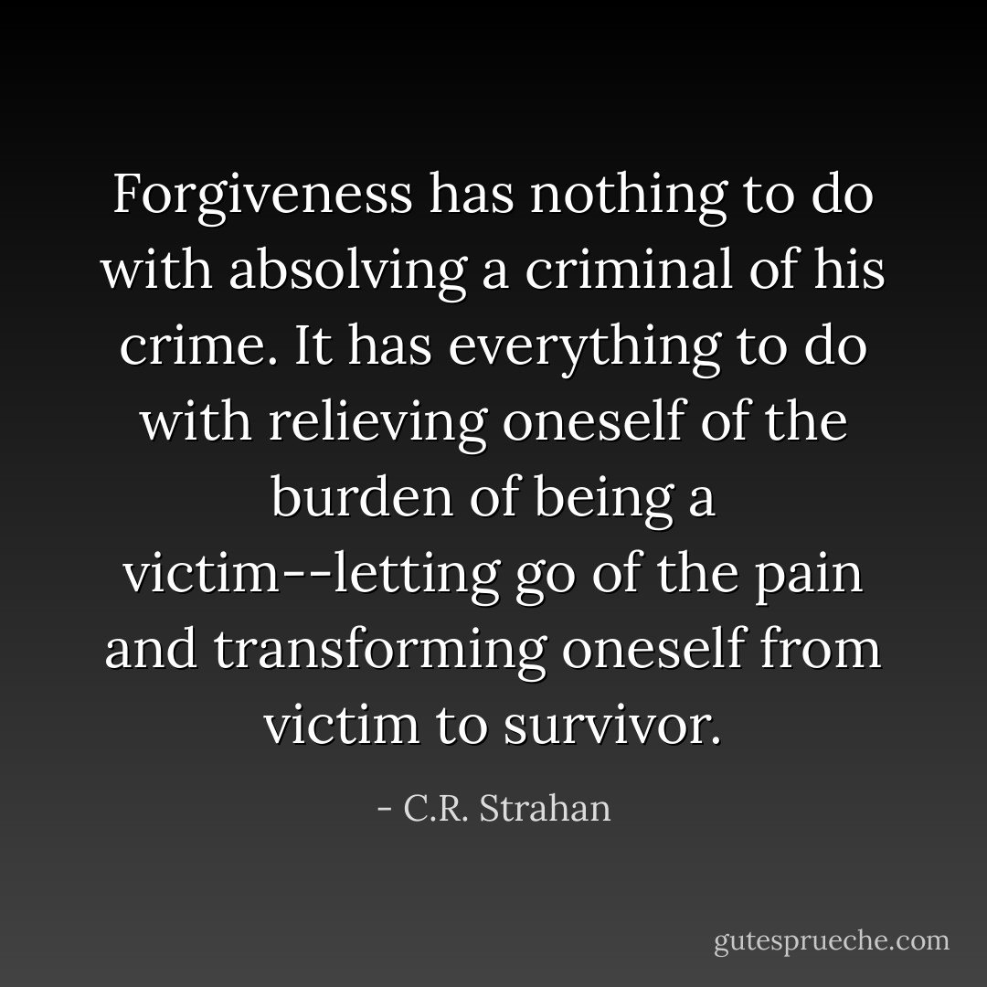 Forgiveness has nothing to do with absolving a criminal of his crime. It has everything to do with relieving oneself of the burden of being a victim--letting go of the pain and transforming oneself from victim to survivor. - C.R. Strahan
