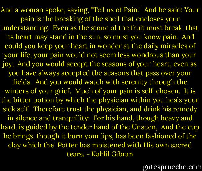 And a woman spoke, saying, "Tell us of Pain." <br />And he said: Your pain is the breaking of the shell that encloses your understanding. <br />Even as the stone of the fruit must break, that its heart may stand in the sun, so must you know pain. <br />And could you keep your heart in wonder at the daily miracles of your life, your pain would not seem less wondrous than your joy; <br />And you would accept the seasons of your heart, even as you have always accepted the seasons that pass over your fields. <br />And you would watch with serenity through the winters of your grief. <br />Much of your pain is self-chosen. <br />It is the bitter potion by which the physician within you heals your sick self. <br />Therefore trust the physician, and drink his remedy in silence and tranquillity: <br />For his hand, though heavy and hard, is guided by the tender hand of the Unseen, <br />And the cup he brings, though it burn your lips, has been fashioned of the clay which the <br />Potter has moistened with His own sacred tears. - Kahlil Gibran