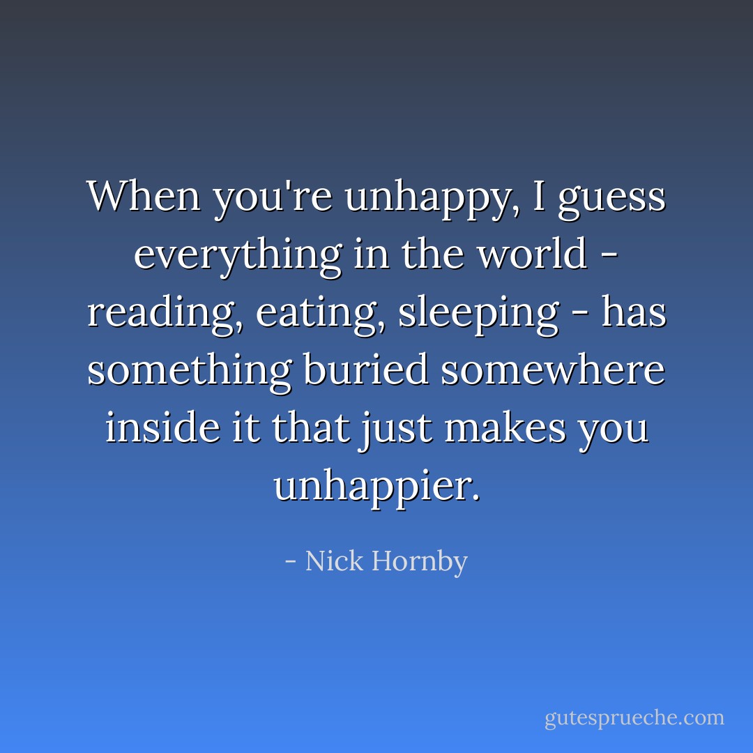 When you're unhappy, I guess everything in the world - reading, eating, sleeping - has something buried somewhere inside it that just makes you unhappier. - Nick Hornby