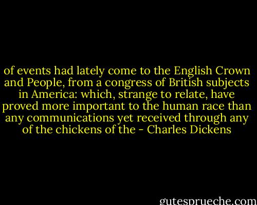 of events had lately come to the English Crown and People, from a congress of British subjects in America: which, strange to relate, have proved more important to the human race than any communications yet received through any of the chickens of the - Charles Dickens