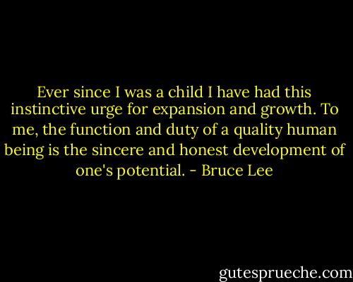 Ever since I was a child I have had this instinctive urge for expansion and growth. To me, the function and duty of a quality human being is the sincere and honest development of one's potential. - Bruce Lee