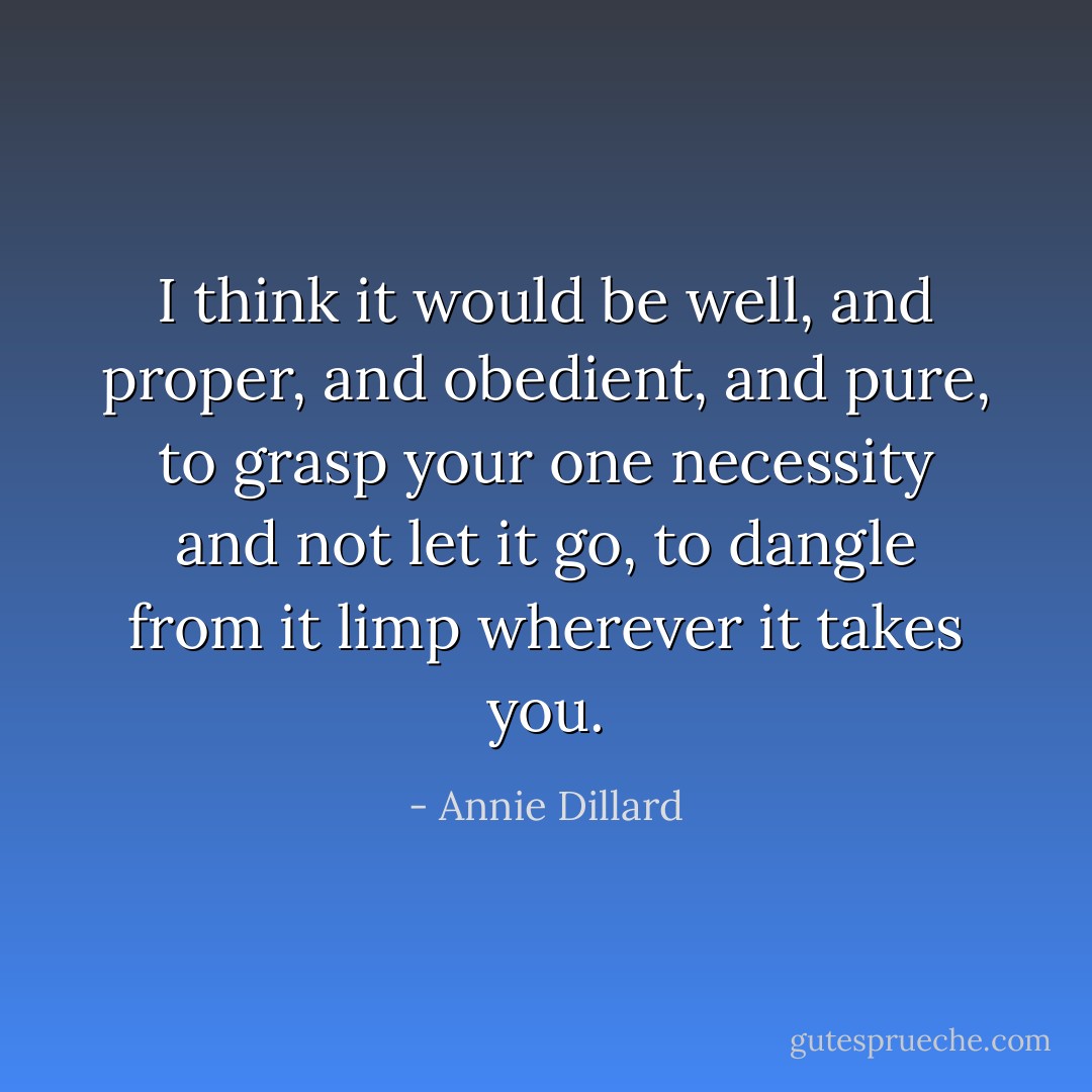 I think it would be well, and proper, and obedient, and pure, to grasp your one necessity and not let it go, to dangle from it limp wherever it takes you. - Annie Dillard