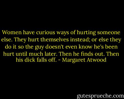 Women have curious ways of hurting someone else. They hurt themselves instead; or else they do it so the guy doesn't even know he's been hurt until much later. Then he finds out. Then his dick falls off. - Margaret Atwood