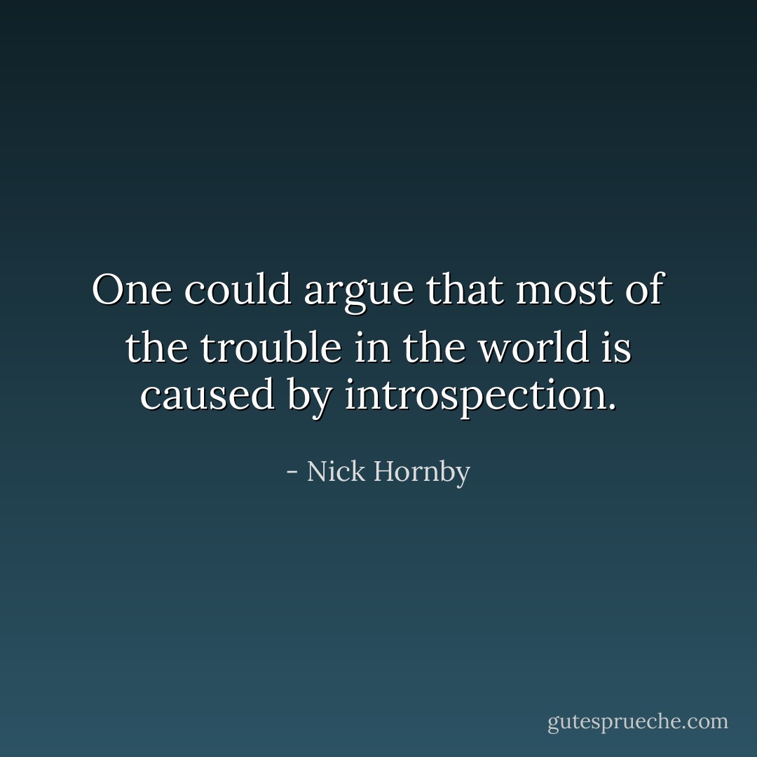 One could argue that most of the trouble in the world is caused by introspection. - Nick Hornby
