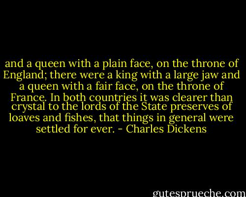 and a queen with a plain face, on the throne of England; there were a king with a large jaw and a queen with a fair face, on the throne of France. In both countries it was clearer than crystal to the lords of the State preserves of loaves and fishes, that things in general were settled for ever. - Charles Dickens