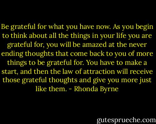 Be grateful for what you have now. As you begin to think about all the things in your life you are grateful for, you will be amazed at the never ending thoughts that come back to you of more things to be grateful for. You have to make a start, and then the law of attraction will receive those grateful thoughts and give you more just like them. - Rhonda Byrne