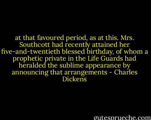 at that favoured period, as at this. Mrs. Southcott had recently attained her five-and-twentieth blessed birthday, of whom a prophetic private in the Life Guards had heralded the sublime appearance by announcing that arrangements - Charles Dickens
