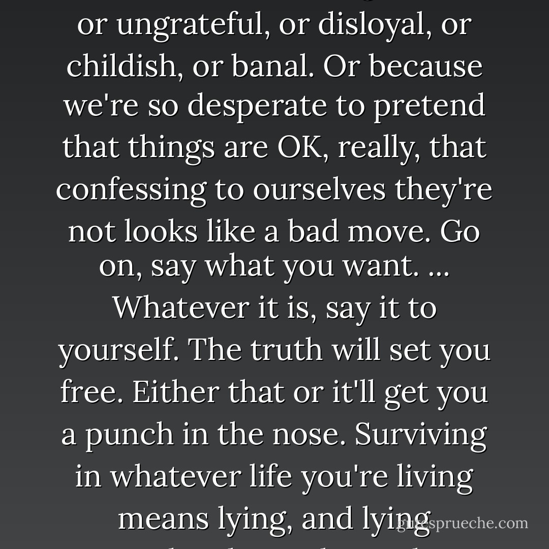 We all spend so much time not saying what we want, because we know we can't have it. And because it sounds ungracious, or ungrateful, or disloyal, or childish, or banal. Or because we're so desperate to pretend that things are OK, really, that confessing to ourselves they're not looks like a bad move. Go on, say what you want. ... Whatever it is, say it to yourself. The truth will set you free. Either that or it'll get you a punch in the nose. Surviving in whatever life you're living means lying, and lying corrodes the soul, so take a break from the lies for just one minute. - Nick Hornby