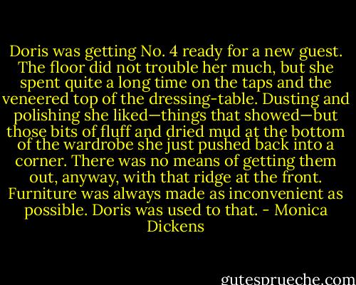 Doris was getting No. 4 ready for a new guest. The floor did not trouble her much, but she spent quite a long time on the taps and the veneered top of the dressing-table. Dusting and polishing she liked—things that showed—but those bits of fluff and dried mud at the bottom of the wardrobe she just pushed back into a corner. There was no means of getting them out, anyway, with that ridge at the front. Furniture was always made as inconvenient as possible. Doris was used to that. - Monica Dickens