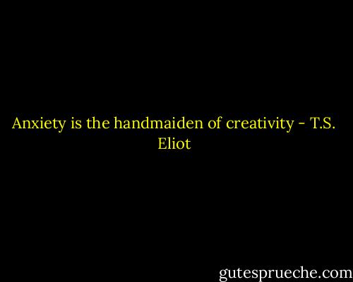 Anxiety is the handmaiden of creativity - T.S. Eliot