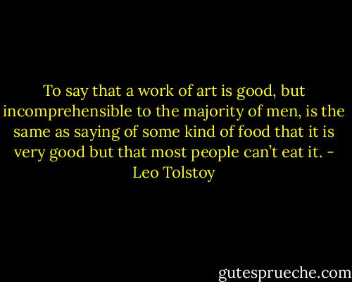 To say that a work of art is good, but incomprehensible to the majority of men, is the same as saying of some kind of food that it is very good but that most people can’t eat it. - Leo Tolstoy